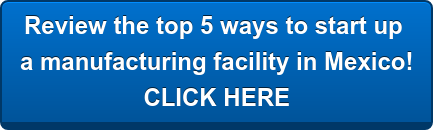 Review the top 5 ways to start up  a manufacturing facility in Mexico! CLICK HERE